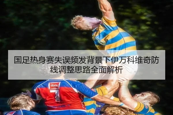 国足热身赛失误频发背景下伊万科维奇防线调整思路全面解析